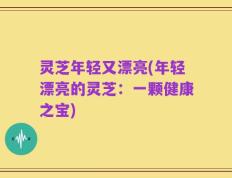 灵芝年轻又漂亮(年轻漂亮的灵芝：一颗健康之宝)