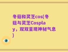 冬菇和灵芝cos(冬菇与灵芝Cosplay，双双呈现神秘气息)