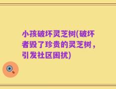 小孩破坏灵芝树(破坏者毁了珍贵的灵芝树，引发社区困扰)
