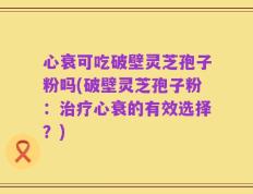 心衰可吃破壁灵芝孢子粉吗(破壁灵芝孢子粉：治疗心衰的有效选择？)