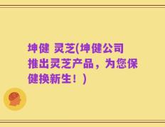 坤健 灵芝(坤健公司推出灵芝产品，为您保健换新生！)
