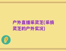 户外直播采灵芝(采摘灵芝的户外实况)