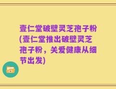 壹仁堂破壁灵芝孢子粉(壹仁堂推出破壁灵芝孢子粉，关爱健康从细节出发)