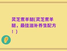灵芝煮羊腿(灵芝煮羊腿，最佳滋补养生配方！)