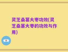 灵芝桑葚大枣功效(灵芝桑葚大枣的功效与作用)