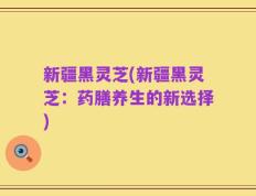 新疆黑灵芝(新疆黑灵芝：药膳养生的新选择)