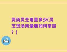 煲汤灵芝用量多少(灵芝煲汤用量要如何掌握？)