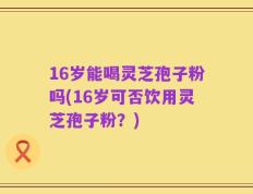 16岁能喝灵芝孢子粉吗(16岁可否饮用灵芝孢子粉？)