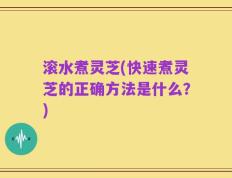 滚水煮灵芝(快速煮灵芝的正确方法是什么？)