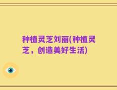 种植灵芝刘丽(种植灵芝，创造美好生活)