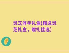 灵芝伴手礼盒(精选灵芝礼盒，赠礼佳选)