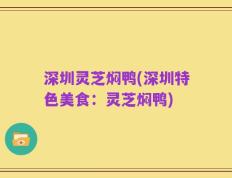 深圳灵芝焖鸭(深圳特色美食：灵芝焖鸭)