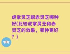 虎掌灵芝跟赤灵芝哪种好(比较虎掌灵芝和赤灵芝的效果，哪种更好？)
