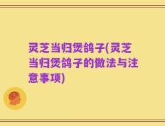灵芝当归煲鸽子(灵芝当归煲鸽子的做法与注意事项)