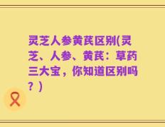 灵芝人参黄芪区别(灵芝、人参、黄芪：草药三大宝，你知道区别吗？)