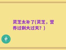 灵芝太补了(灵芝，营养过剩大过天？)