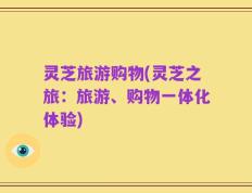 灵芝旅游购物(灵芝之旅：旅游、购物一体化体验)