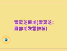 雪灵芝唇毛(雪灵芝：唇部毛发霜推荐)