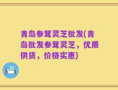 青岛参茸灵芝批发(青岛批发参茸灵芝，优质供货，价格实惠)