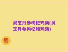 灵芝丹参枸杞鸡汤(灵芝丹参枸杞炖鸡汤)