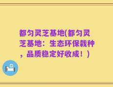 都匀灵芝基地(都匀灵芝基地：生态环保栽种，品质稳定好收成！)