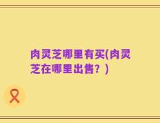 肉灵芝哪里有买(肉灵芝在哪里出售？)