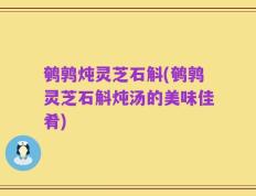 鹌鹑炖灵芝石斛(鹌鹑灵芝石斛炖汤的美味佳肴)