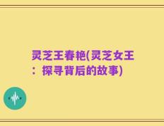 灵芝王春艳(灵芝女王：探寻背后的故事)