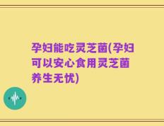 孕妇能吃灵芝菌(孕妇可以安心食用灵芝菌 养生无忧)