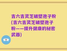 吉六吉灵芝破壁孢子粉(吉六吉灵芝破壁孢子粉——提升健康的秘密武器)