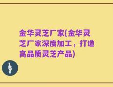 金华灵芝厂家(金华灵芝厂家深度加工，打造高品质灵芝产品)