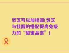 灵芝可以加桂圆(灵芝与桂圆的搭配提高免疫力的“甜蜜品尝”)