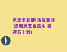 灵芝事业部(拓荒者源 还原灵芝自然本 喜迎五十载)