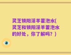 灵芝锁阳淫羊藿泡水(灵芝和锁阳淫羊藿泡水的好处，你了解吗？)