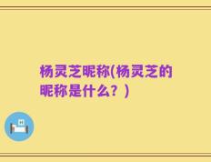 杨灵芝昵称(杨灵芝的昵称是什么？)
