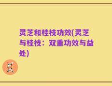 灵芝和桂枝功效(灵芝与桂枝：双重功效与益处)