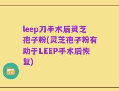 leep刀手术后灵芝孢子粉(灵芝孢子粉有助于LEEP手术后恢复)