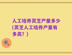 人工培养灵芝产量多少(灵芝人工培养产量有多高？)