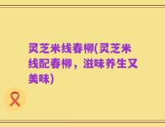 灵芝米线春柳(灵芝米线配春柳，滋味养生又美味)