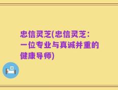 忠信灵芝(忠信灵芝：一位专业与真诚并重的健康导师)