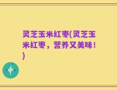 灵芝玉米红枣(灵芝玉米红枣，营养又美味！)