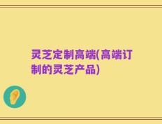 灵芝定制高端(高端订制的灵芝产品)