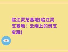 临江灵芝基地(临江灵芝基地：云端上的灵芝宝藏)