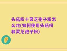 头菇粉十灵芝孢子粉怎么吃(如何使用头菇粉和灵芝孢子粉)