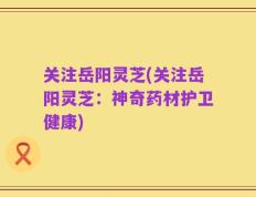 关注岳阳灵芝(关注岳阳灵芝：神奇药材护卫健康)