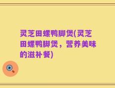 灵芝田螺鸭脚煲(灵芝田螺鸭脚煲，营养美味的滋补餐)