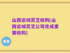 山西运城灵芝收购(山西运城灵芝公司完成重要收购)