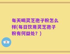 每天喝灵芝孢子粉怎么样(每日饮用灵芝孢子粉有何益处？)