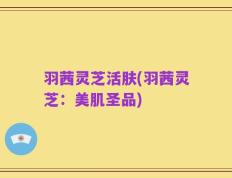 羽茜灵芝活肤(羽茜灵芝：美肌圣品)