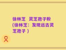 徐林芝  灵芝孢子粉(徐林芝：发现远古灵芝孢子 )